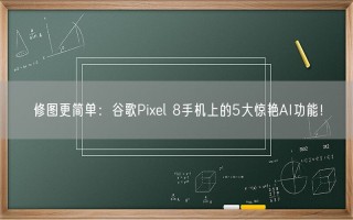 修图更简单：谷歌Pixel 8手机上的5大惊艳AI功能！