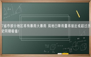 7省市部分地区将有暴雨大暴雨 局地日降雨量将接近或超过历史同期极值！