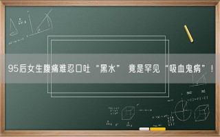 95后女生腹痛难忍口吐“黑水” 竟是罕见“吸血鬼病”！