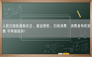 人民日报批强制关注、被迫授权、扫码消费：消费者有权拒绝 可举报投诉！