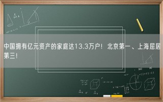 中国拥有亿元资产的家庭达13.3万户！北京第一、上海屈居第三！