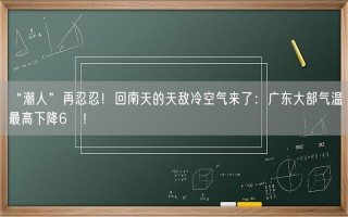 “潮人”再忍忍！回南天的天敌冷空气来了：广东大部气温最高下降6℃！