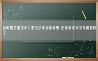 新郎接亲跑错小区差点接走别家新娘 把新娘家烟花礼炮都放了！