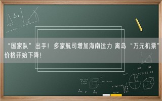 “国家队”出手！多家航司增加海南运力 离岛“万元机票”价格开始下降！
