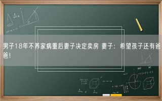 男子18年不养家病重后妻子决定卖房 妻子：希望孩子还有爸爸！