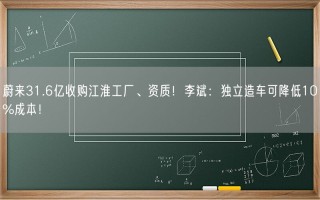 蔚来31.6亿收购江淮工厂、资质！李斌：独立造车可降低10%成本！