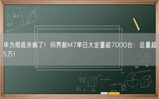 华为彻底杀疯了！问界新M7单日大定量超7000台：总量超5万！