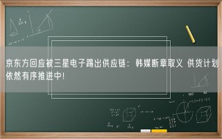 京东方回应被三星电子踢出供应链：韩媒断章取义 供货计划依然有序推进中！