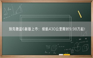 别克微蓝6新版上市：续航430公里限时9.98万起！