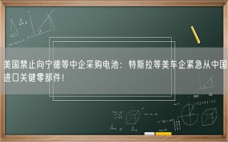 美国禁止向宁德等中企采购电池：特斯拉等美车企紧急从中国进口关键零部件！