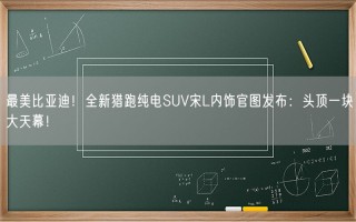 最美比亚迪！全新猎跑纯电SUV宋L内饰官图发布：头顶一块大天幕！